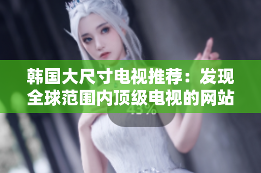韓國(guó)大尺寸電視推薦：發(fā)現(xiàn)全球范圍內(nèi)頂級(jí)電視的網(wǎng)站真相