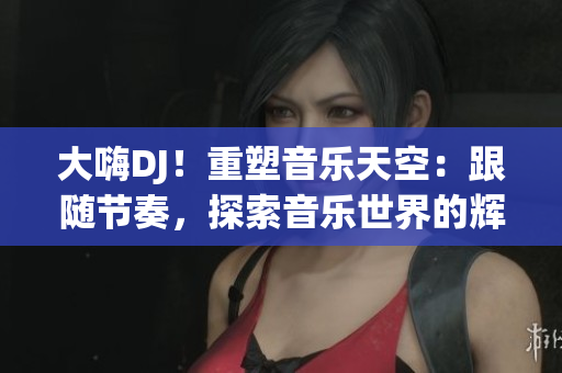 大嗨DJ！重塑音樂天空：跟隨節(jié)奏，探索音樂世界的輝煌之旅