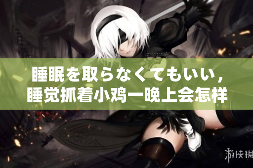 睡眠を取らなくてもいい，睡覺抓著小雞一晚上會怎樣，睡過年紀最大的多少歲六十多，水潤緊致銷魂低吟古代，水潤緊致銷魂低吟，說說都是怎么的干對象的1126