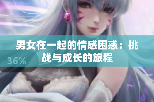 男女在一起的情感困惑：挑戰(zhàn)與成長的旅程