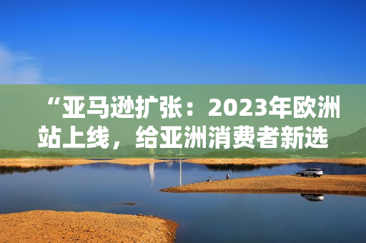 “亞馬遜擴張：2023年歐洲站上線，給亞洲消費者新選擇！”