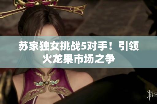 蘇家獨女挑戰(zhàn)5對手！引領火龍果市場之爭