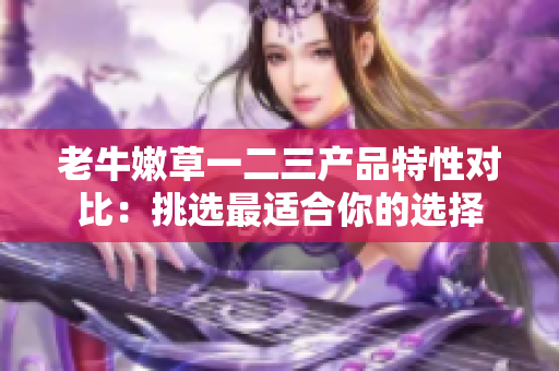老牛嫩草一二三產(chǎn)品特性對比：挑選最適合你的選擇