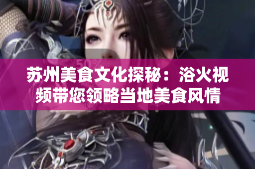 蘇州美食文化探秘：浴火視頻帶您領(lǐng)略當(dāng)?shù)孛朗筹L(fēng)情