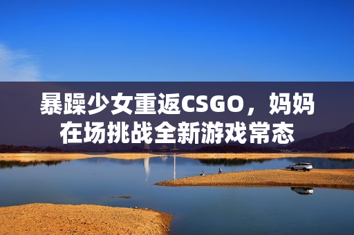 暴躁少女重返CSGO，媽媽在場挑戰(zhàn)全新游戲常態(tài)