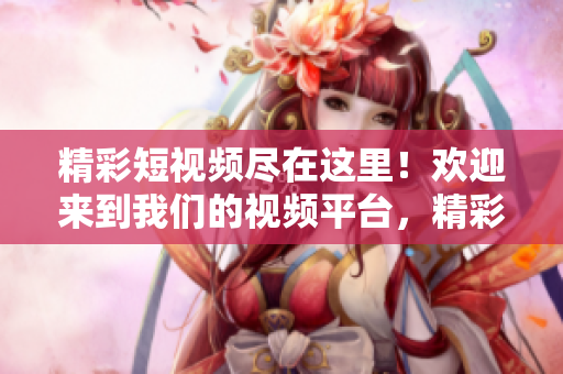 精彩短視頻盡在這里！歡迎來到我們的視頻平臺(tái)，精彩內(nèi)容等你發(fā)現(xiàn)！