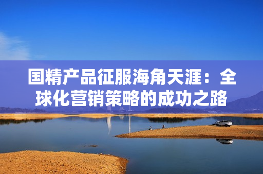 國(guó)精產(chǎn)品征服海角天涯：全球化營(yíng)銷策略的成功之路