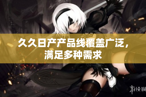 久久日產(chǎn)產(chǎn)品線覆蓋廣泛，滿足多種需求