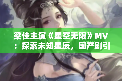 梁佳主演《星空無限》MV：探索未知星辰，國產(chǎn)劇引領(lǐng)科幻風(fēng)潮