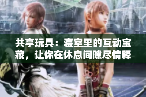 共享玩具：寢室里的互動寶藏，讓你在休息間隙盡情釋放心情