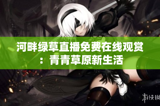 河畔綠草直播免費在線觀賞：青青草原新生活