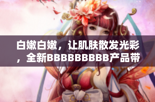 白嫩白嫩，讓肌膚散發(fā)光彩，全新BBBBBBBBB產(chǎn)品帶來的美肌新體驗(yàn)