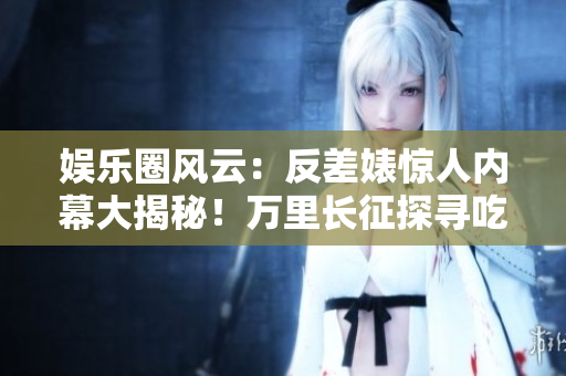 娛樂圈風(fēng)云：反差婊驚人內(nèi)幕大揭秘！萬里長征探尋吃瓜黑料，揭開新篇章！
