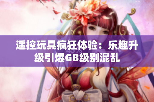 遙控玩具瘋狂體驗(yàn)：樂趣升級(jí)引爆GB級(jí)別混亂