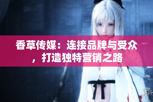 香草傳媒：連接品牌與受眾，打造獨(dú)特營銷之路