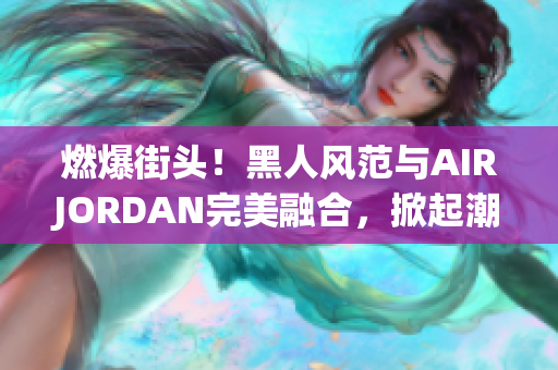 燃爆街頭！黑人風(fēng)范與AIRJORDAN完美融合，掀起潮流風(fēng)暴