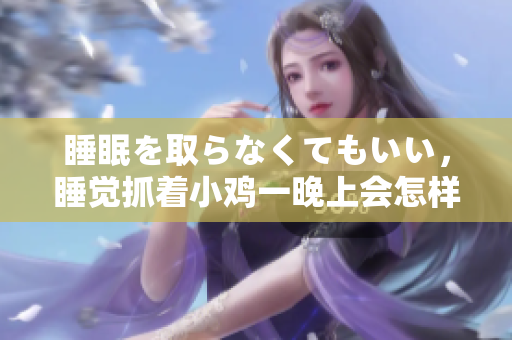 睡眠を取らなくてもいい，睡覺抓著小雞一晚上會怎樣，睡過年紀(jì)最大的多少歲六十多，水潤緊致銷魂低吟古代，水潤緊致銷魂低吟，說說都是怎么的干對象的1114