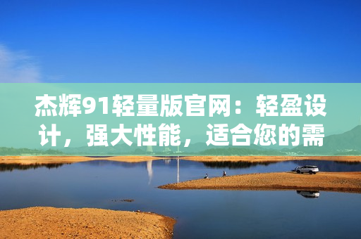 杰輝91輕量版官網(wǎng)：輕盈設(shè)計(jì)，強(qiáng)大性能，適合您的需求