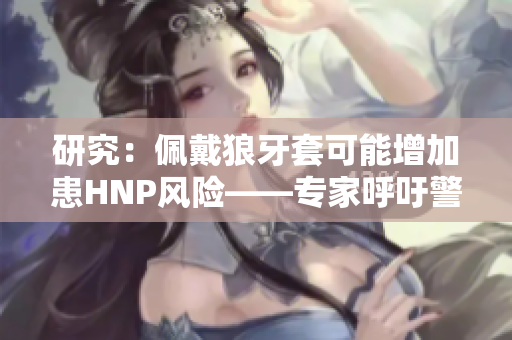 研究：佩戴狼牙套可能增加患HNP風(fēng)險——專家呼吁警惕