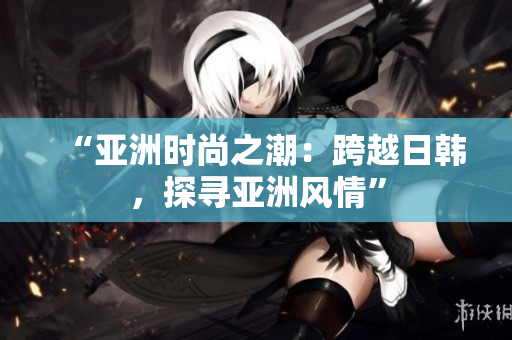 “亞洲時尚之潮：跨越日韓，探尋亞洲風(fēng)情”