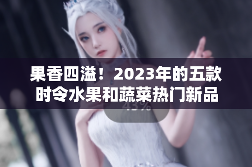 果香四溢！2023年的五款時令水果和蔬菜熱門新品