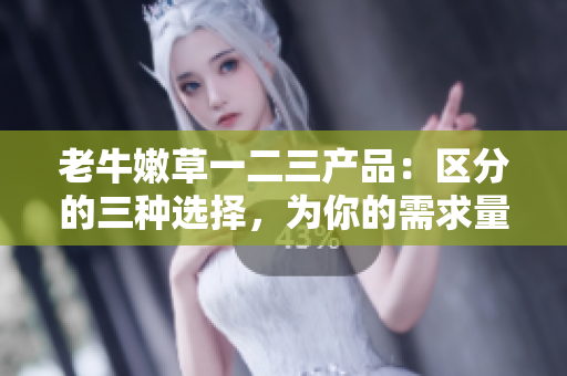 老牛嫩草一二三產(chǎn)品：區(qū)分的三種選擇，為你的需求量身定制