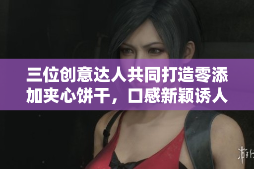 三位創(chuàng)意達(dá)人共同打造零添加夾心餅干，口感新穎誘人