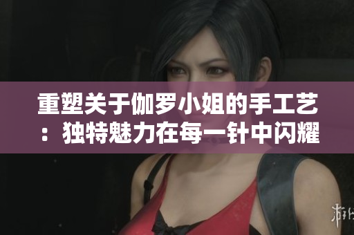 重塑關(guān)于伽羅小姐的手工藝：獨(dú)特魅力在每一針中閃耀