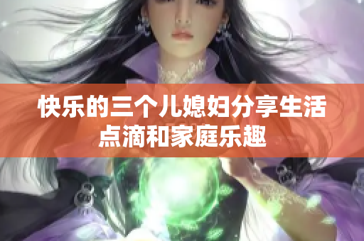 快樂的三個(gè)兒媳婦分享生活點(diǎn)滴和家庭樂趣