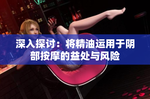 深入探討：將精油運(yùn)用于陰部按摩的益處與風(fēng)險(xiǎn)