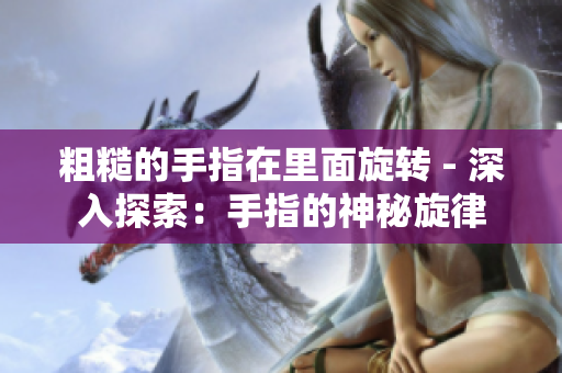 粗糙的手指在里面旋轉(zhuǎn) - 深入探索：手指的神秘旋律