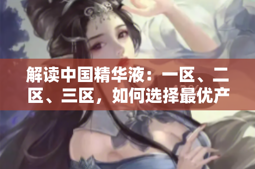 解讀中國精華液：一區(qū)、二區(qū)、三區(qū)，如何選擇最優(yōu)產(chǎn)品？