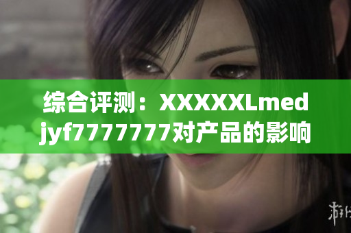 綜合評測：XXXXXLmedjyf7777777對產(chǎn)品的影響及市場潛力