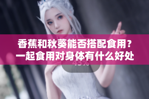 香蕉和秋葵能否搭配食用？一起食用對(duì)身體有什么好處？