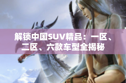 解鎖中國SUV精品：一區(qū)、二區(qū)、六款車型全揭秘