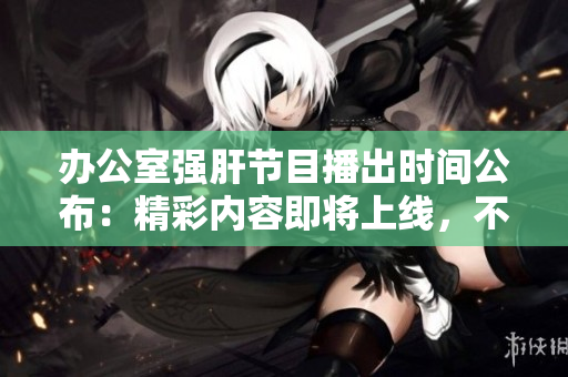 辦公室強(qiáng)肝節(jié)目播出時(shí)間公布：精彩內(nèi)容即將上線，不容錯(cuò)過(guò)！