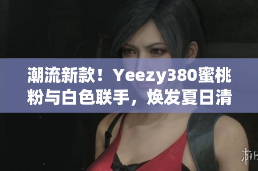 潮流新款！Yeezy380蜜桃粉與白色聯(lián)手，煥發(fā)夏日清新風(fēng)