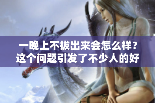一晚上不拔出來會怎么樣？這個問題引發(fā)了不少人的好奇心。