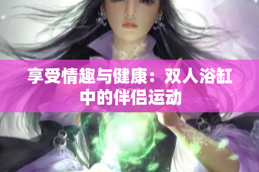享受情趣與健康：雙人浴缸中的伴侶運(yùn)動(dòng)
