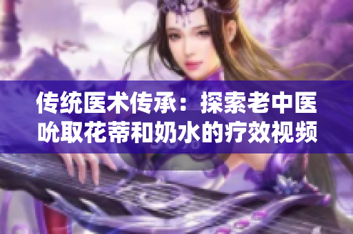 傳統(tǒng)醫(yī)術(shù)傳承：探索老中醫(yī)吮取花蒂和奶水的療效視頻