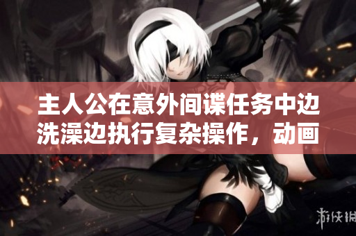 主人公在意外間諜任務(wù)中邊洗澡邊執(zhí)行復(fù)雜操作，動(dòng)畫展現(xiàn)緊張刺激的臥底之旅