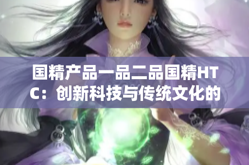 國(guó)精產(chǎn)品一品二品國(guó)精HTC：創(chuàng)新科技與傳統(tǒng)文化的完美結(jié)合