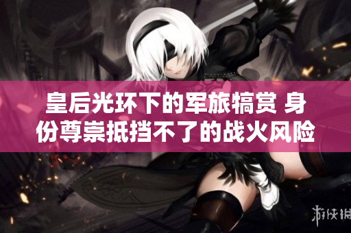 皇后光環(huán)下的軍旅犒賞 身份尊崇抵擋不了的戰(zhàn)火風(fēng)險(xiǎn)