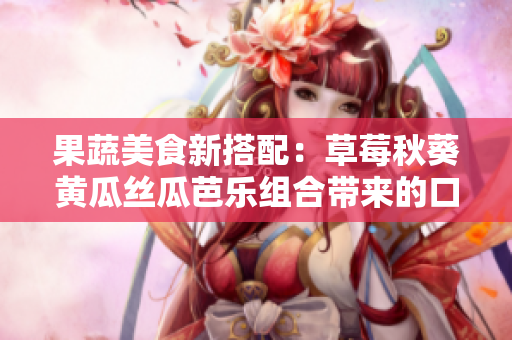 果蔬美食新搭配：草莓秋葵黃瓜絲瓜芭樂組合帶來的口感與營養(yǎng)共鳴