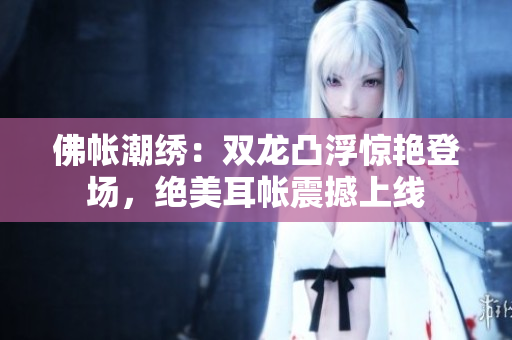 佛帳潮繡：雙龍凸浮驚艷登場，絕美耳帳震撼上線
