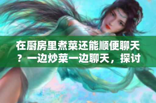 在廚房里煮菜還能順便聊天？一邊炒菜一邊聊天，探討家常菜的樂趣