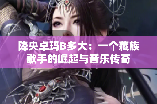 降央卓瑪B多大：一個(gè)藏族歌手的崛起與音樂傳奇