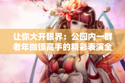 讓你大開眼界：公園內(nèi)一群老年拋鏢高手的精彩表演全記錄