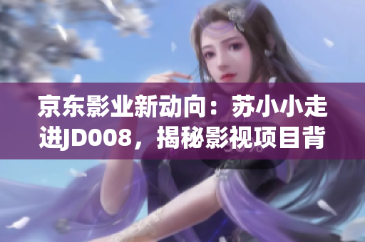 京東影業(yè)新動(dòng)向：蘇小小走進(jìn)JD008，揭秘影視項(xiàng)目背后故事