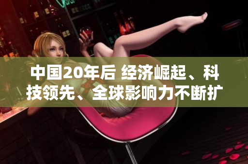 中國(guó)20年后 經(jīng)濟(jì)崛起、科技領(lǐng)先、全球影響力不斷擴(kuò)大